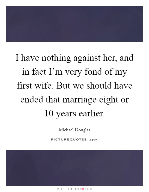 I have nothing against her, and in fact I'm very fond of my first wife. But we should have ended that marriage eight or 10 years earlier. Picture Quote #1