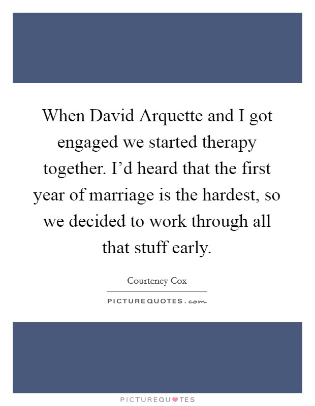 When David Arquette and I got engaged we started therapy together. I'd heard that the first year of marriage is the hardest, so we decided to work through all that stuff early. Picture Quote #1