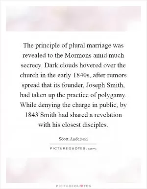 The principle of plural marriage was revealed to the Mormons amid much secrecy. Dark clouds hovered over the church in the early 1840s, after rumors spread that its founder, Joseph Smith, had taken up the practice of polygamy. While denying the charge in public, by 1843 Smith had shared a revelation with his closest disciples Picture Quote #1