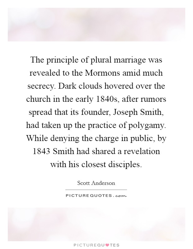 The principle of plural marriage was revealed to the Mormons amid much secrecy. Dark clouds hovered over the church in the early 1840s, after rumors spread that its founder, Joseph Smith, had taken up the practice of polygamy. While denying the charge in public, by 1843 Smith had shared a revelation with his closest disciples. Picture Quote #1
