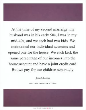 At the time of my second marriage, my husband was in his early 50s, I was in my mid-40s, and we each had two kids. We maintained our individual accounts and opened one for the house. We each kick the same percentage of our incomes into the house account and have a joint credit card. But we pay for our children separately Picture Quote #1
