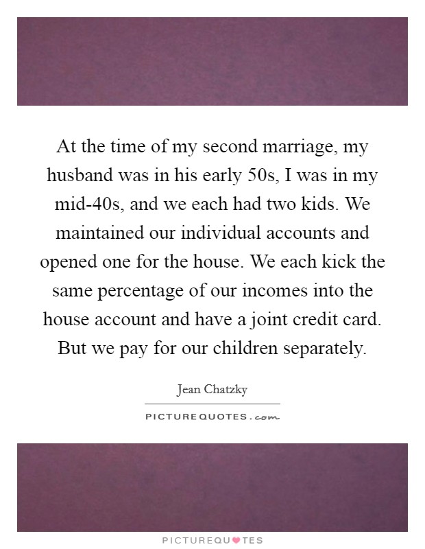 At the time of my second marriage, my husband was in his early 50s, I was in my mid-40s, and we each had two kids. We maintained our individual accounts and opened one for the house. We each kick the same percentage of our incomes into the house account and have a joint credit card. But we pay for our children separately. Picture Quote #1