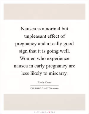 Nausea is a normal but unpleasant effect of pregnancy and a really good sign that it is going well. Women who experience nausea in early pregnancy are less likely to miscarry Picture Quote #1