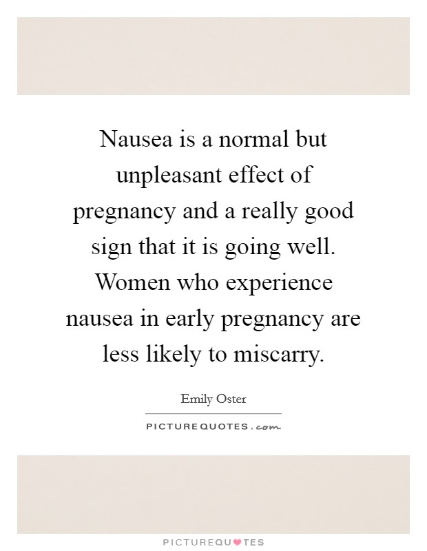 Nausea is a normal but unpleasant effect of pregnancy and a really good sign that it is going well. Women who experience nausea in early pregnancy are less likely to miscarry. Picture Quote #1