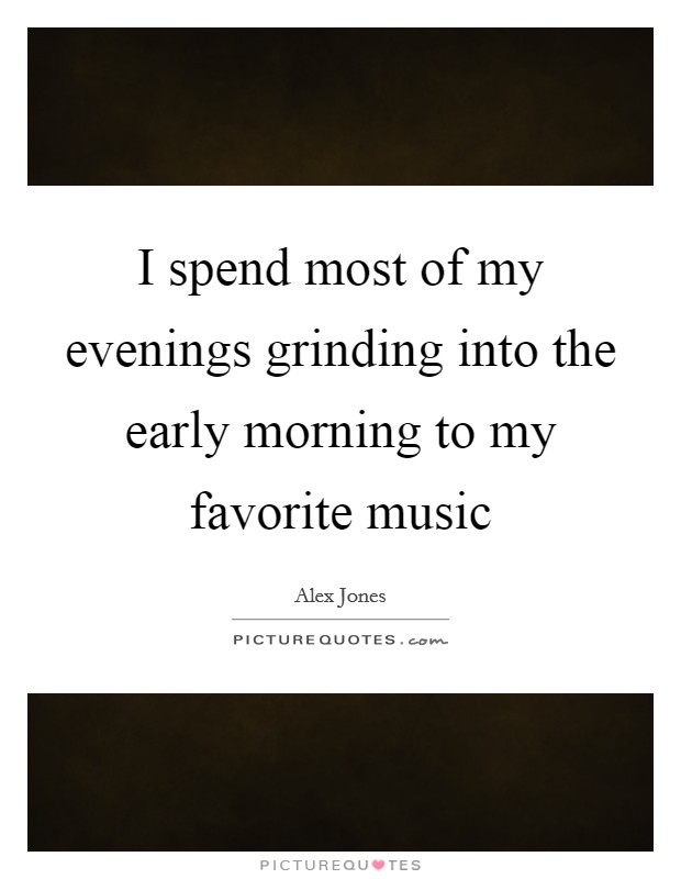 I spend most of my evenings grinding into the early morning to my favorite music Picture Quote #1