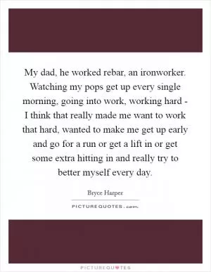 My dad, he worked rebar, an ironworker. Watching my pops get up every single morning, going into work, working hard - I think that really made me want to work that hard, wanted to make me get up early and go for a run or get a lift in or get some extra hitting in and really try to better myself every day Picture Quote #1