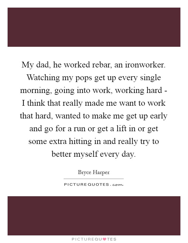 My dad, he worked rebar, an ironworker. Watching my pops get up every single morning, going into work, working hard - I think that really made me want to work that hard, wanted to make me get up early and go for a run or get a lift in or get some extra hitting in and really try to better myself every day. Picture Quote #1