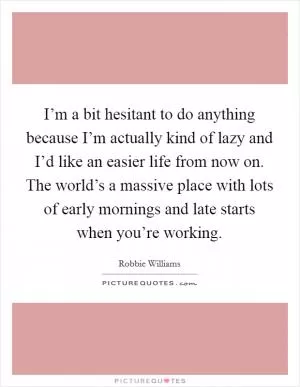 I’m a bit hesitant to do anything because I’m actually kind of lazy and I’d like an easier life from now on. The world’s a massive place with lots of early mornings and late starts when you’re working Picture Quote #1