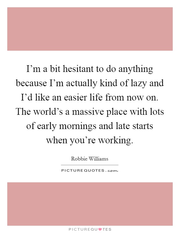 I'm a bit hesitant to do anything because I'm actually kind of lazy and I'd like an easier life from now on. The world's a massive place with lots of early mornings and late starts when you're working. Picture Quote #1