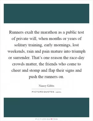 Runners exalt the marathon as a public test of private will, when months or years of solitary training, early mornings, lost weekends, rain and pain mature into triumph or surrender. That’s one reason the race-day crowds matter, the friends who come to cheer and stomp and flap their signs and push the runners on Picture Quote #1