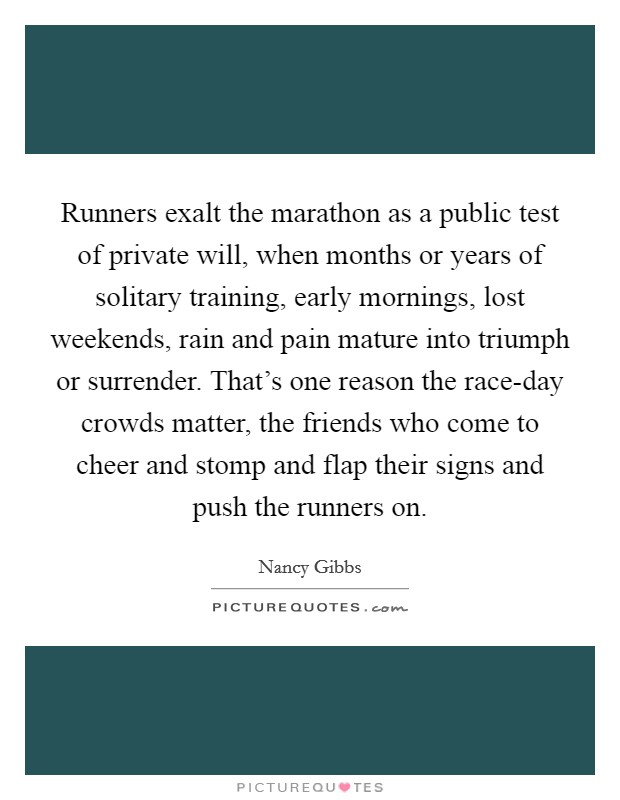 Runners exalt the marathon as a public test of private will, when months or years of solitary training, early mornings, lost weekends, rain and pain mature into triumph or surrender. That's one reason the race-day crowds matter, the friends who come to cheer and stomp and flap their signs and push the runners on. Picture Quote #1