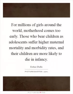 For millions of girls around the world, motherhood comes too early. Those who bear children as adolescents suffer higher maternal mortality and morbidity rates, and their children are more likely to die in infancy Picture Quote #1