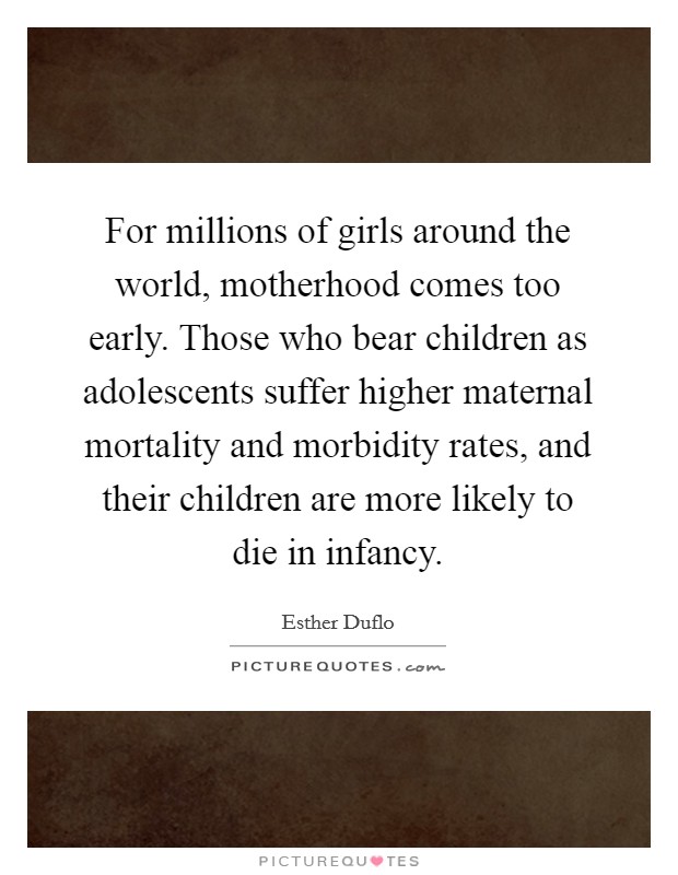 For millions of girls around the world, motherhood comes too early. Those who bear children as adolescents suffer higher maternal mortality and morbidity rates, and their children are more likely to die in infancy. Picture Quote #1