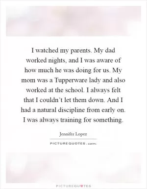 I watched my parents. My dad worked nights, and I was aware of how much he was doing for us. My mom was a Tupperware lady and also worked at the school. I always felt that I couldn’t let them down. And I had a natural discipline from early on. I was always training for something Picture Quote #1