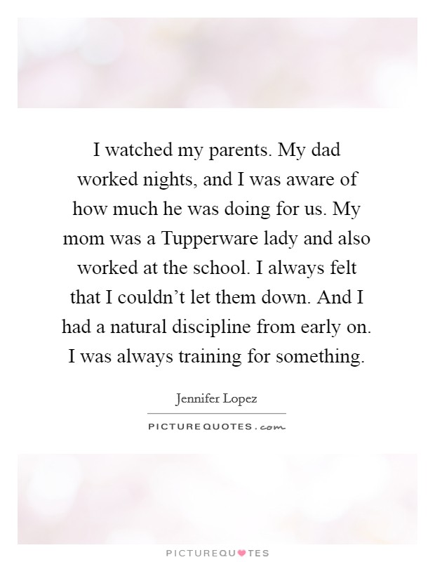 I watched my parents. My dad worked nights, and I was aware of how much he was doing for us. My mom was a Tupperware lady and also worked at the school. I always felt that I couldn't let them down. And I had a natural discipline from early on. I was always training for something. Picture Quote #1