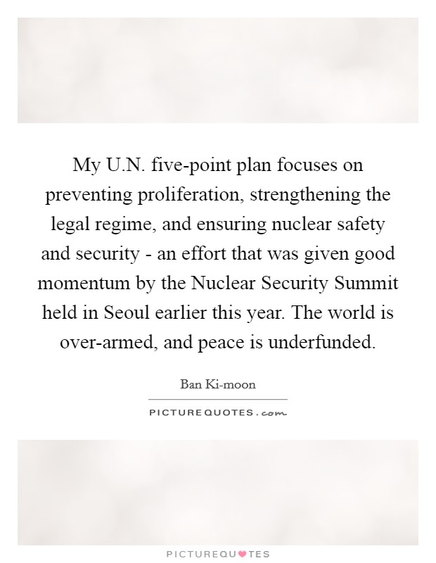 My U.N. five-point plan focuses on preventing proliferation, strengthening the legal regime, and ensuring nuclear safety and security - an effort that was given good momentum by the Nuclear Security Summit held in Seoul earlier this year. The world is over-armed, and peace is underfunded. Picture Quote #1