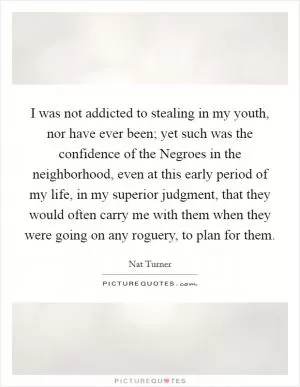 I was not addicted to stealing in my youth, nor have ever been; yet such was the confidence of the Negroes in the neighborhood, even at this early period of my life, in my superior judgment, that they would often carry me with them when they were going on any roguery, to plan for them Picture Quote #1