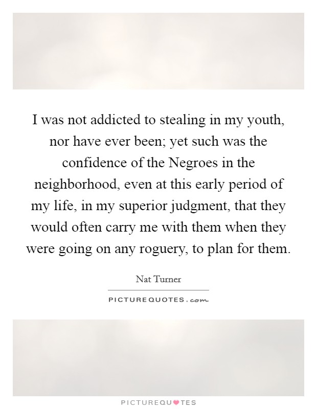 I was not addicted to stealing in my youth, nor have ever been; yet such was the confidence of the Negroes in the neighborhood, even at this early period of my life, in my superior judgment, that they would often carry me with them when they were going on any roguery, to plan for them. Picture Quote #1