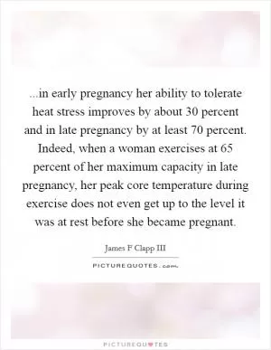 ...in early pregnancy her ability to tolerate heat stress improves by about 30 percent and in late pregnancy by at least 70 percent. Indeed, when a woman exercises at 65 percent of her maximum capacity in late pregnancy, her peak core temperature during exercise does not even get up to the level it was at rest before she became pregnant Picture Quote #1