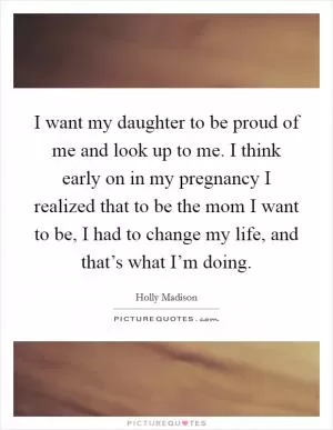 I want my daughter to be proud of me and look up to me. I think early on in my pregnancy I realized that to be the mom I want to be, I had to change my life, and that’s what I’m doing Picture Quote #1