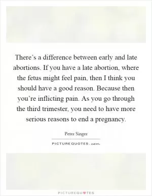 There’s a difference between early and late abortions. If you have a late abortion, where the fetus might feel pain, then I think you should have a good reason. Because then you’re inflicting pain. As you go through the third trimester, you need to have more serious reasons to end a pregnancy Picture Quote #1