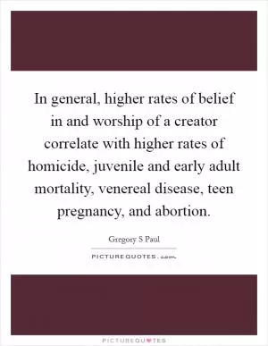 In general, higher rates of belief in and worship of a creator correlate with higher rates of homicide, juvenile and early adult mortality, venereal disease, teen pregnancy, and abortion Picture Quote #1