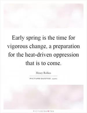 Early spring is the time for vigorous change, a preparation for the heat-driven oppression that is to come Picture Quote #1