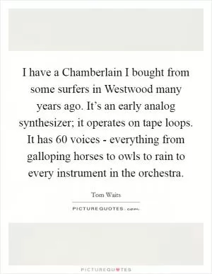 I have a Chamberlain I bought from some surfers in Westwood many years ago. It’s an early analog synthesizer; it operates on tape loops. It has 60 voices - everything from galloping horses to owls to rain to every instrument in the orchestra Picture Quote #1