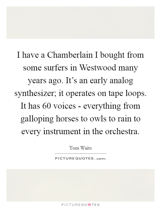 I have a Chamberlain I bought from some surfers in Westwood many years ago. It's an early analog synthesizer; it operates on tape loops. It has 60 voices - everything from galloping horses to owls to rain to every instrument in the orchestra. Picture Quote #1