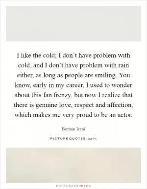 I like the cold; I don’t have problem with cold, and I don’t have problem with rain either, as long as people are smiling. You know, early in my career, I used to wonder about this fan frenzy, but now I realize that there is genuine love, respect and affection, which makes me very proud to be an actor Picture Quote #1
