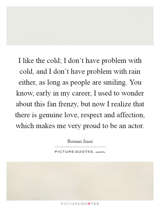 I like the cold; I don't have problem with cold, and I don't have problem with rain either, as long as people are smiling. You know, early in my career, I used to wonder about this fan frenzy, but now I realize that there is genuine love, respect and affection, which makes me very proud to be an actor. Picture Quote #1