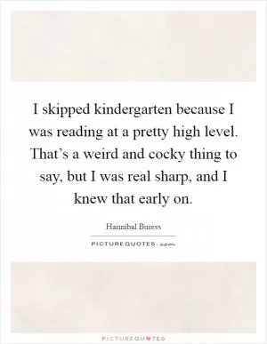 I skipped kindergarten because I was reading at a pretty high level. That’s a weird and cocky thing to say, but I was real sharp, and I knew that early on Picture Quote #1