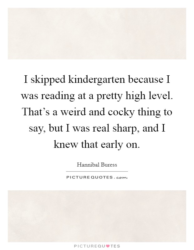 I skipped kindergarten because I was reading at a pretty high level. That's a weird and cocky thing to say, but I was real sharp, and I knew that early on. Picture Quote #1