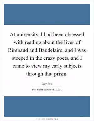 At university, I had been obsessed with reading about the lives of Rimbaud and Baudelaire, and I was steeped in the crazy poets, and I came to view my early subjects through that prism Picture Quote #1