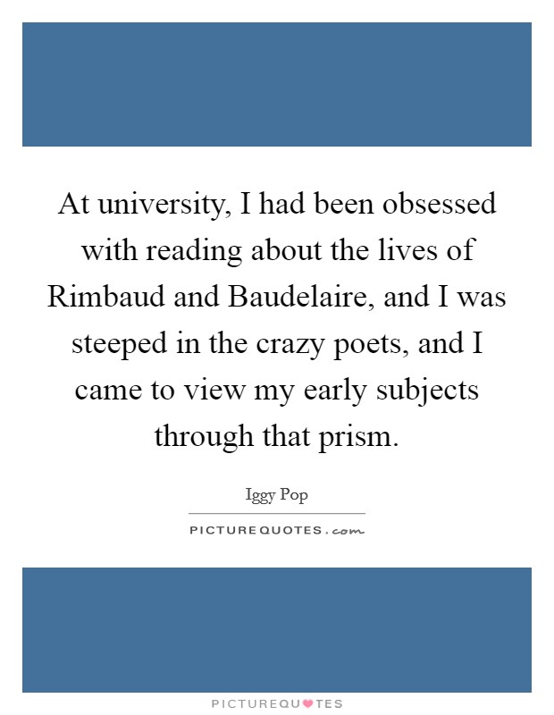 At university, I had been obsessed with reading about the lives of Rimbaud and Baudelaire, and I was steeped in the crazy poets, and I came to view my early subjects through that prism. Picture Quote #1