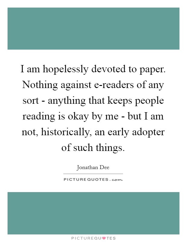 I am hopelessly devoted to paper. Nothing against e-readers of any sort - anything that keeps people reading is okay by me - but I am not, historically, an early adopter of such things. Picture Quote #1