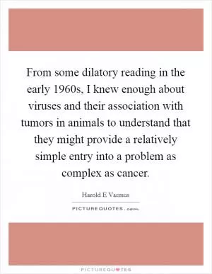 From some dilatory reading in the early 1960s, I knew enough about viruses and their association with tumors in animals to understand that they might provide a relatively simple entry into a problem as complex as cancer Picture Quote #1