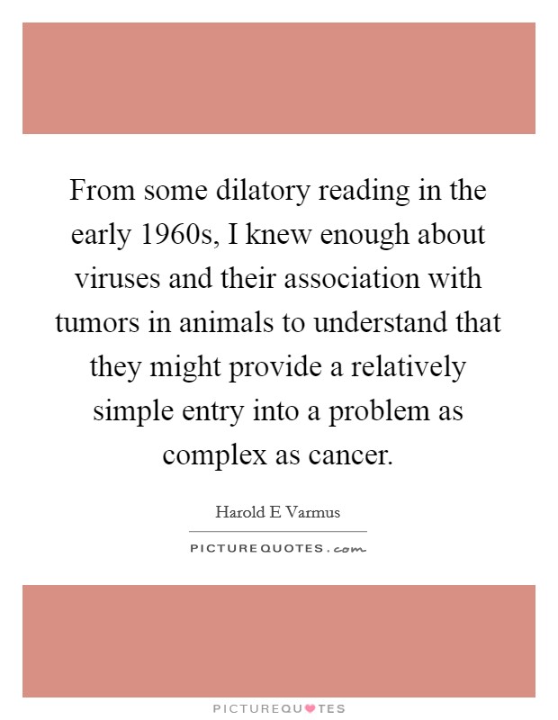 From some dilatory reading in the early 1960s, I knew enough about viruses and their association with tumors in animals to understand that they might provide a relatively simple entry into a problem as complex as cancer. Picture Quote #1