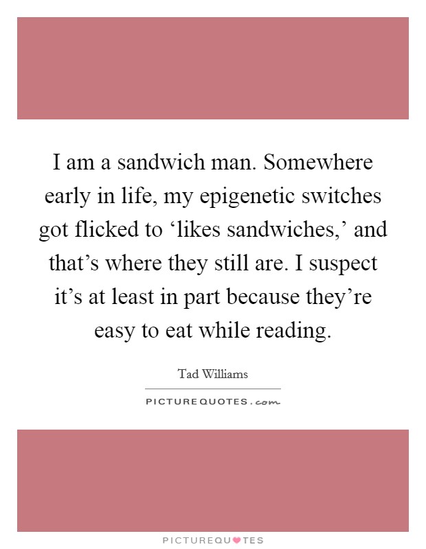 I am a sandwich man. Somewhere early in life, my epigenetic switches got flicked to ‘likes sandwiches,' and that's where they still are. I suspect it's at least in part because they're easy to eat while reading. Picture Quote #1