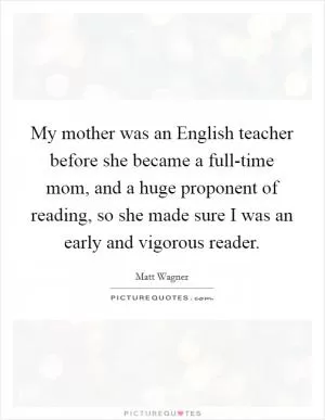 My mother was an English teacher before she became a full-time mom, and a huge proponent of reading, so she made sure I was an early and vigorous reader Picture Quote #1