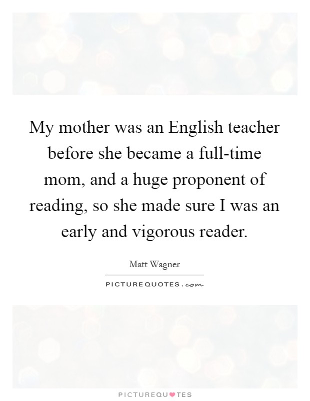 My mother was an English teacher before she became a full-time mom, and a huge proponent of reading, so she made sure I was an early and vigorous reader. Picture Quote #1