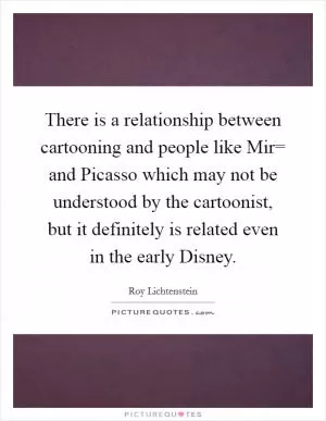 There is a relationship between cartooning and people like Mir= and Picasso which may not be understood by the cartoonist, but it definitely is related even in the early Disney Picture Quote #1