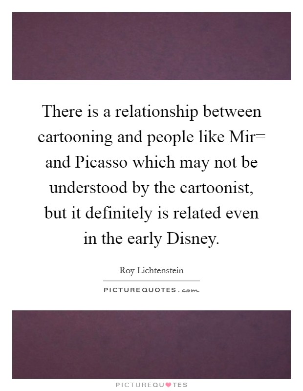 There is a relationship between cartooning and people like Mir= and Picasso which may not be understood by the cartoonist, but it definitely is related even in the early Disney. Picture Quote #1