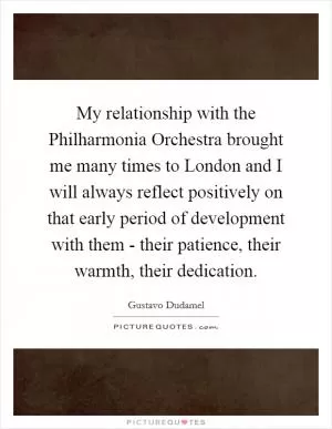 My relationship with the Philharmonia Orchestra brought me many times to London and I will always reflect positively on that early period of development with them - their patience, their warmth, their dedication Picture Quote #1