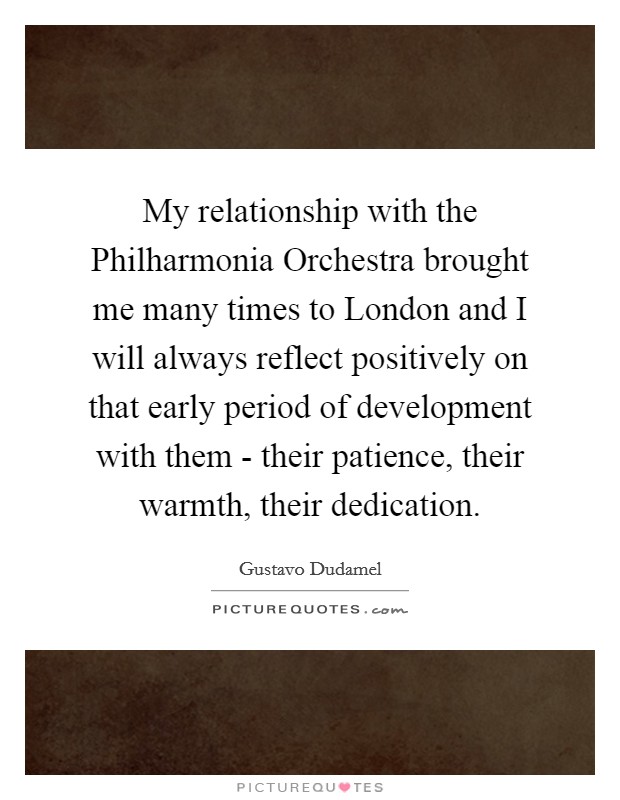 My relationship with the Philharmonia Orchestra brought me many times to London and I will always reflect positively on that early period of development with them - their patience, their warmth, their dedication. Picture Quote #1