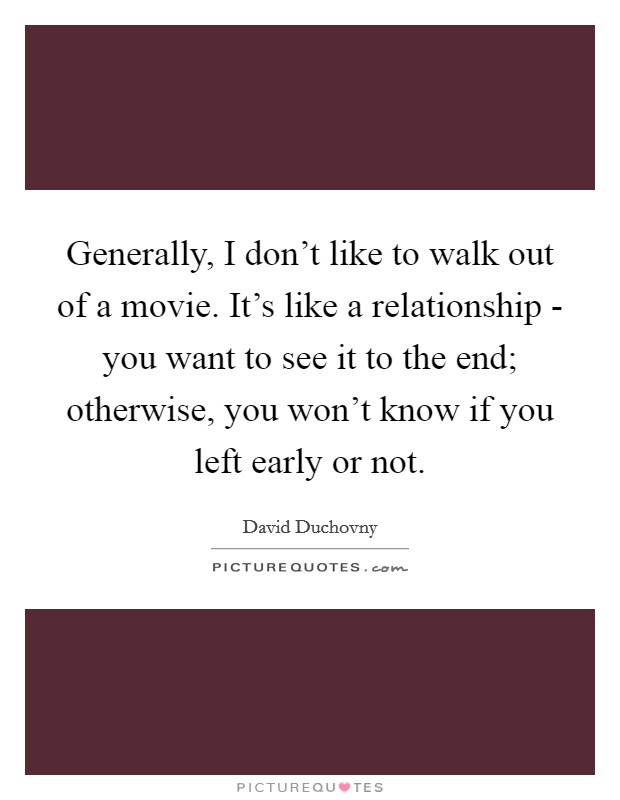 Generally, I don't like to walk out of a movie. It's like a relationship - you want to see it to the end; otherwise, you won't know if you left early or not. Picture Quote #1