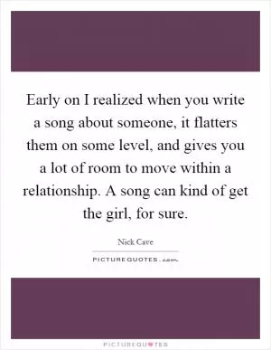 Early on I realized when you write a song about someone, it flatters them on some level, and gives you a lot of room to move within a relationship. A song can kind of get the girl, for sure Picture Quote #1