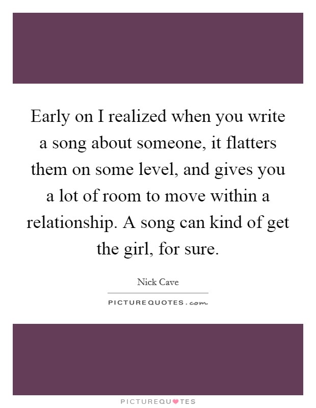 Early on I realized when you write a song about someone, it flatters them on some level, and gives you a lot of room to move within a relationship. A song can kind of get the girl, for sure. Picture Quote #1