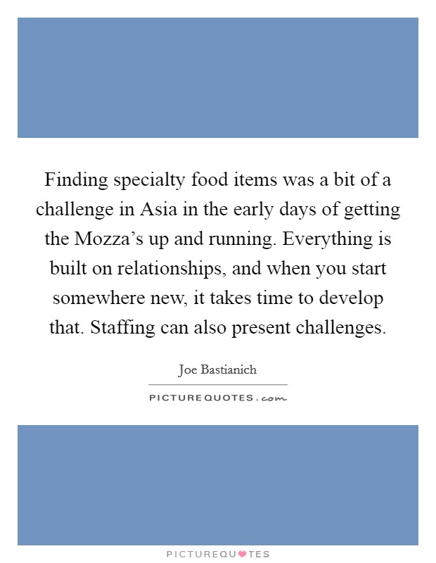 Finding specialty food items was a bit of a challenge in Asia in the early days of getting the Mozza's up and running. Everything is built on relationships, and when you start somewhere new, it takes time to develop that. Staffing can also present challenges. Picture Quote #1
