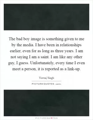 The bad boy image is something given to me by the media. I have been in relationships earlier, even for as long as three years. I am not saying I am a saint. I am like any other guy, I guess. Unfortunately, every time I even meet a person, it is reported as a link-up Picture Quote #1